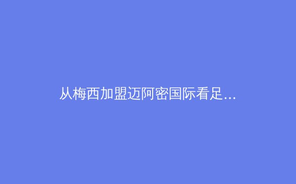 从梅西加盟迈阿密国际看足球资本全球化新趋势：商业、竞技与文化的三重奏 - 4