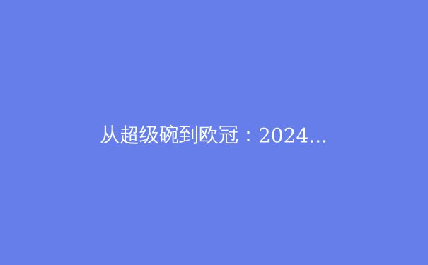 从超级碗到欧冠：2024年全球顶级赛事背后的商业逻辑与竞技哲学 - 2
