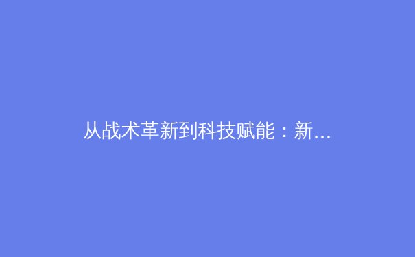 从战术革新到科技赋能：新赛季欧洲五大联赛的三大战略趋势解析 - 2